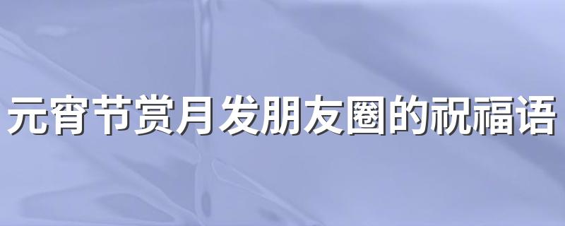 元宵节赏月发朋友圈的祝福语文案 元宵节赏月发朋友圈祝福文案