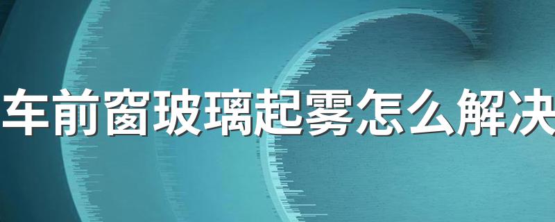 车前窗玻璃起雾怎么解决 车前窗玻璃起雾怎么办