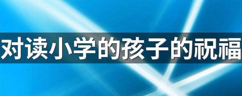 对读小学的孩子的祝福 小学的孩子怎么祝福