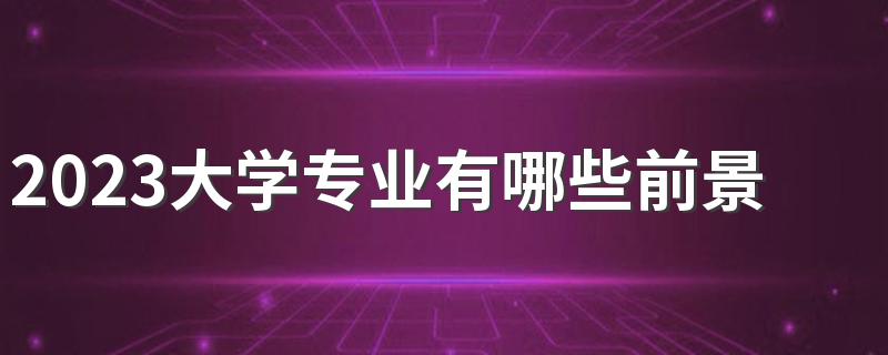 2023大学专业有哪些前景好的 什么专业吃香