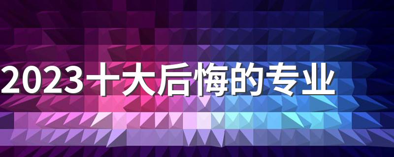 2023十大后悔的专业 大学有哪些千万不要选的专业