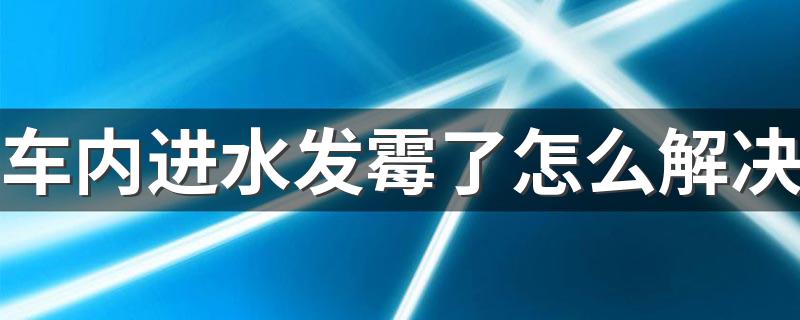 车内进水发霉了怎么解决 这几步很有必要做