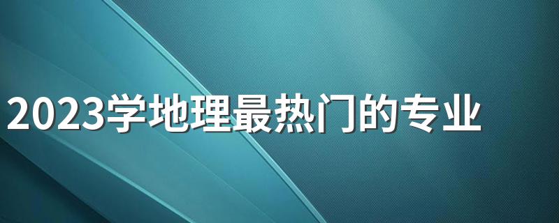 2023学地理最热门的专业有哪些 哪个前景好