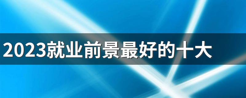 2023就业前景最好的十大热门专业