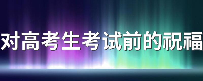 对高考生考试前的祝福 对高考生考试前应该说什么祝福语