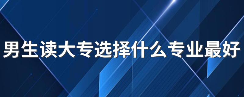 男生读大专选择什么专业最好 最吃香的专业是什么