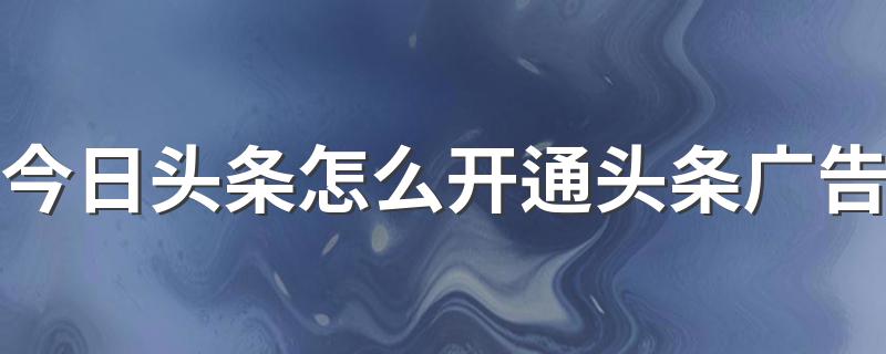 今日头条怎么开通头条广告 具体步骤分享给大家