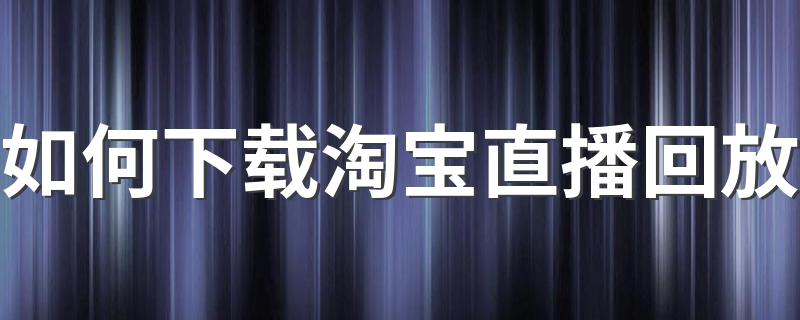 如何下载淘宝直播回放 淘宝直播回放下载详解步骤