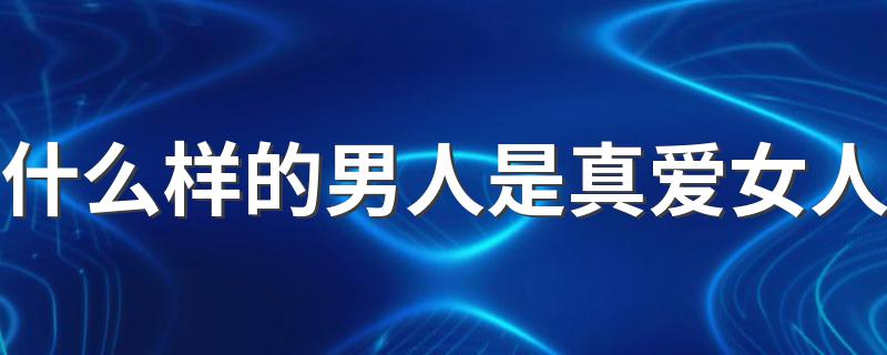 什么样的男人是真爱女人 男人真正爱上一个女人是什么样的