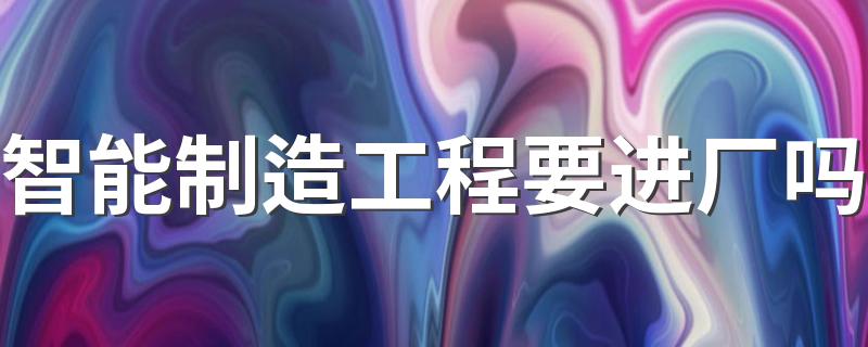 智能制造工程要进厂吗 毕业后做什么工作