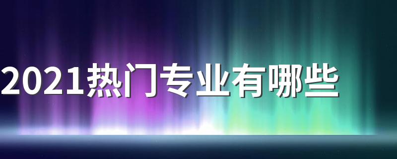 2021热门专业有哪些 前景好的专业