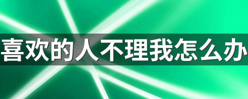 喜欢的人不理我怎么办 自己喜欢的人不理自己如何处理