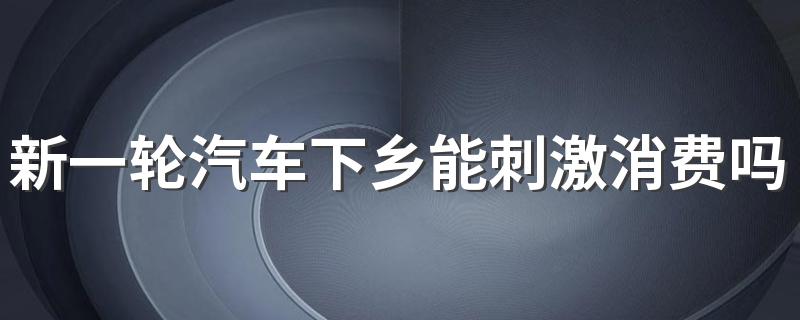 新一轮汽车下乡能刺激消费吗 为什么要搞汽车下乡