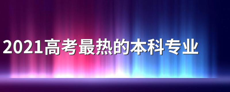 2021高考最热的本科专业 学什么专业好