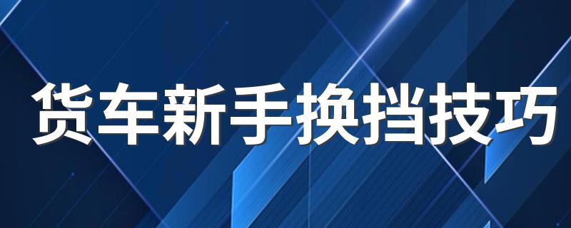 货车新手换挡技巧 货车新手换挡技巧介绍