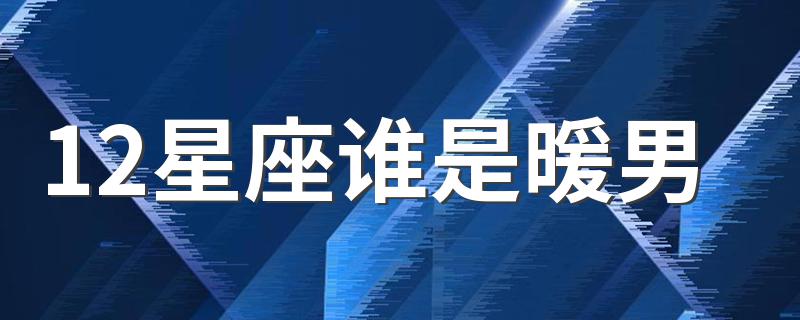 12星座谁是暖男 十二星座中哪些星座是暖男