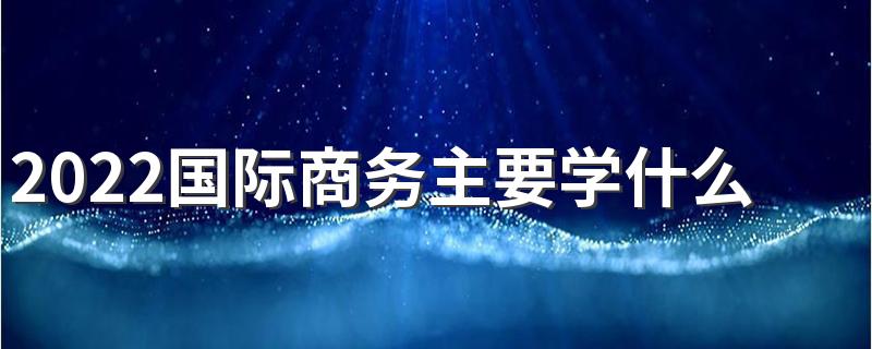 2022国际商务主要学什么课程 前景如何