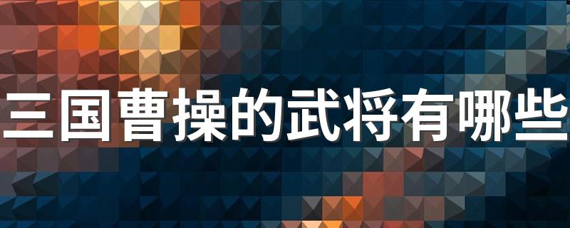 三国曹操的武将有哪些 曹操旗下有哪些著名的武将