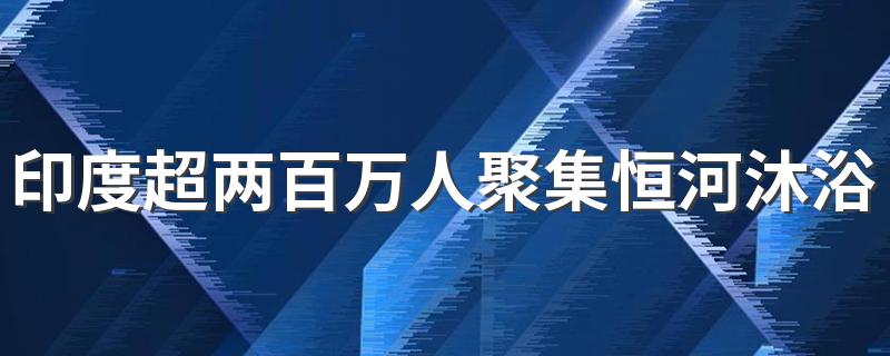 印度超两百万人聚集恒河沐浴 印度人为什么聚集恒河沐浴