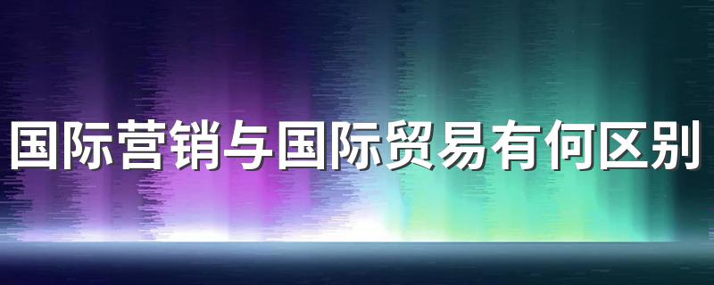 国际营销与国际贸易有何区别与联系? 国际营销与国际贸易有什么不同