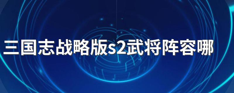 三国志战略版s2武将阵容哪个好 快来看看