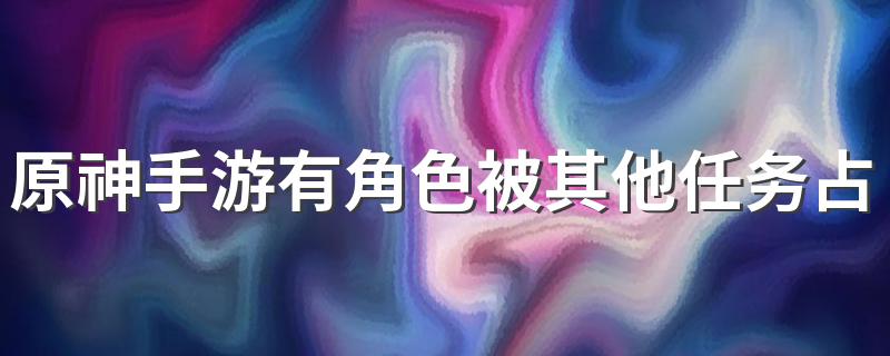 原神手游有角色被其他任务占用是什么意思 原神角色被其他任务占用怎么办