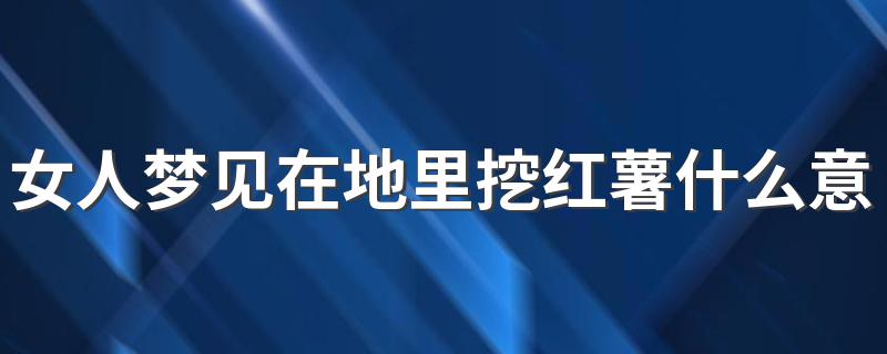 女人梦见在地里挖红薯什么意思 看看周公是如何解梦的