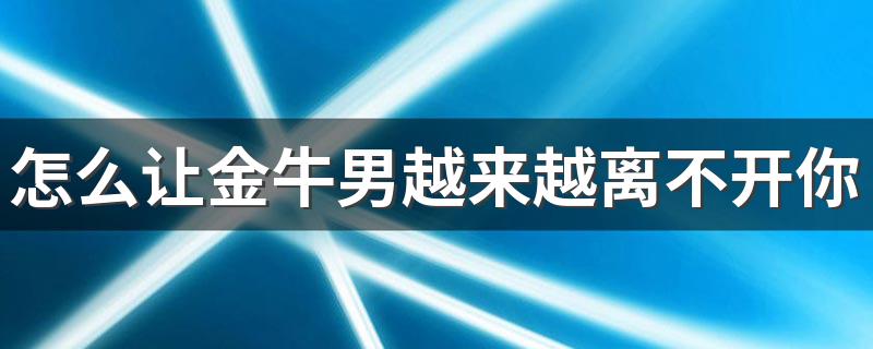 怎么让金牛男越来越离不开你 怎样对待金牛座男生才使他离不开你