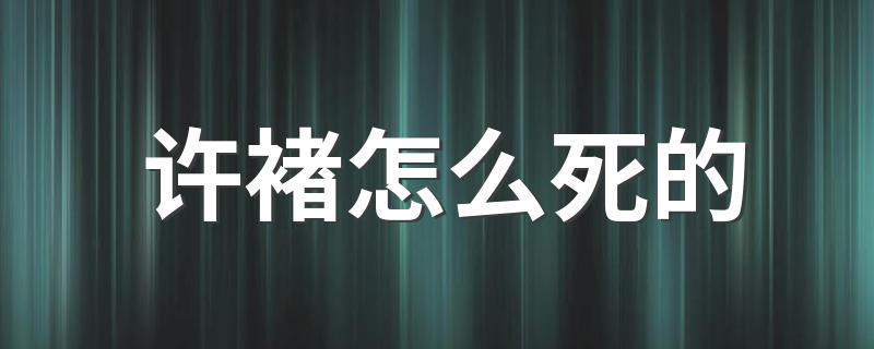 许褚怎么死的 许褚死因简述