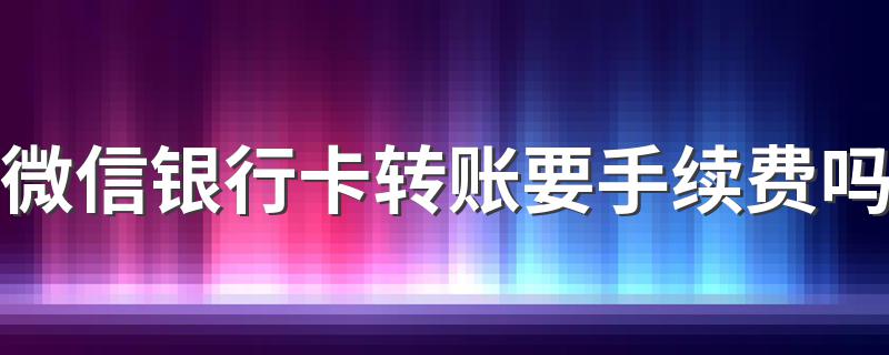 微信银行卡转账要手续费吗 微信转银行卡要不要手续费