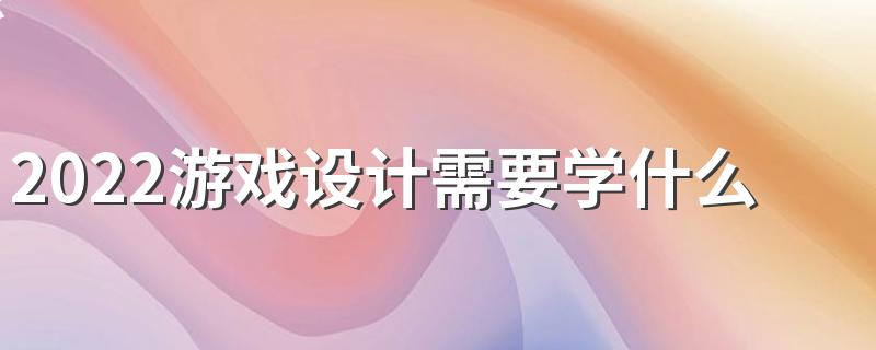 2022游戏设计需要学什么专业 具备哪些技能