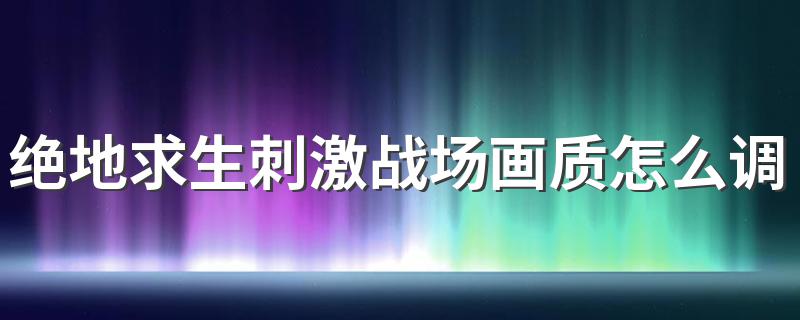 绝地求生刺激战场画质怎么调？画质修改方法 修改方法介绍