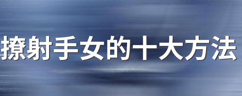 撩射手女的十大方法 掌握这几招 她再也逃不掉