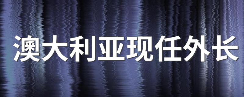 澳大利亚现任外长 澳大利亚现任外长叫什么