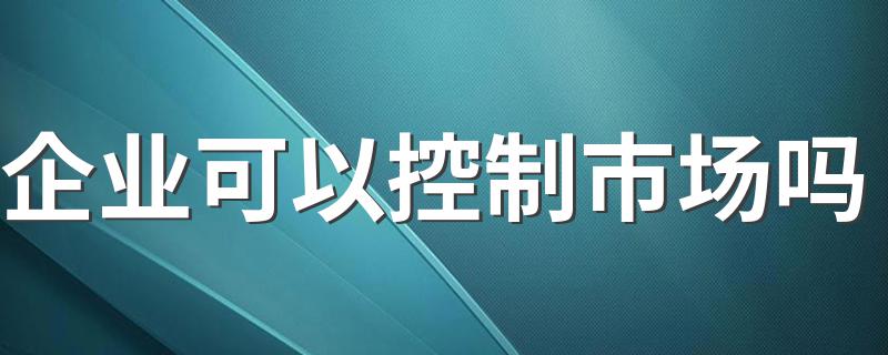 企业可以控制市场吗 具体介绍