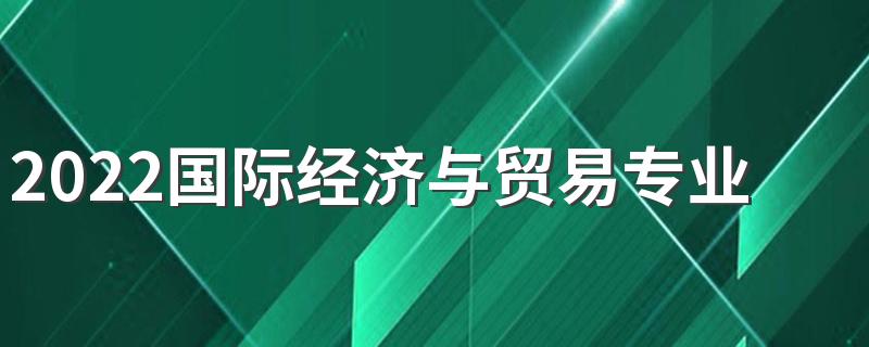 2022国际经济与贸易专业前景 主要学什么