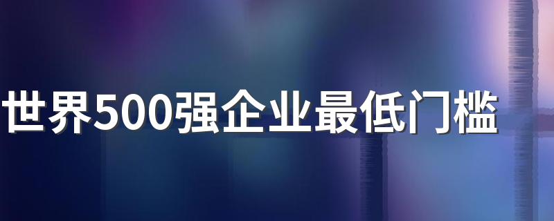 世界500强企业最低门槛 世界500强介绍