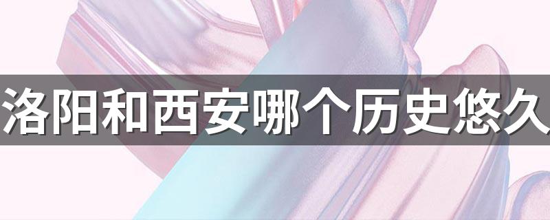 洛阳和西安哪个历史悠久 洛阳和西安哪个城市历史悠久