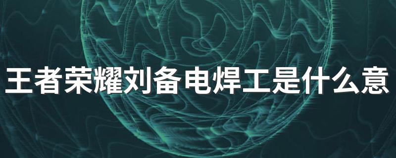 王者荣耀刘备电焊工是什么意思 王者荣耀刘备电焊工的意思