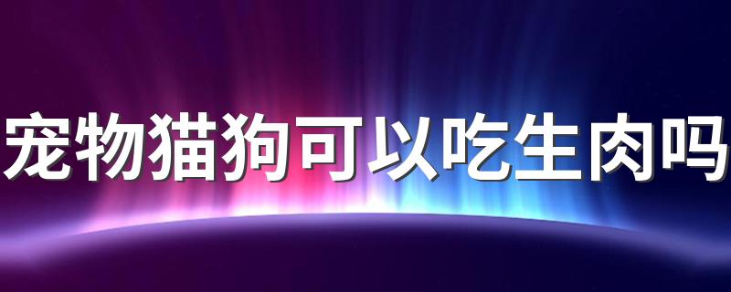 宠物猫狗可以吃生肉吗 给宠物吃生肉要注意什么