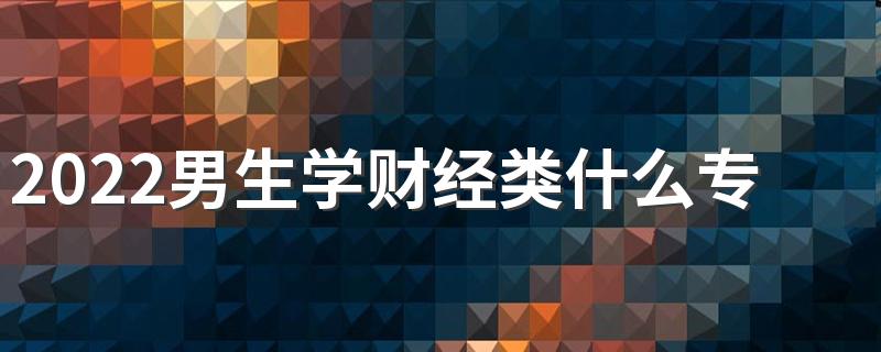 2022男生学财经类什么专业合适 哪些专业赚钱