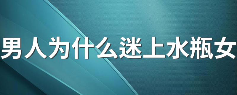 男人为什么迷上水瓶女 水瓶女为何让男人着迷?