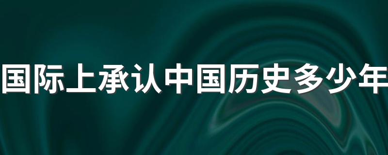 国际上承认中国历史多少年 国际上承认中国历史有5000年