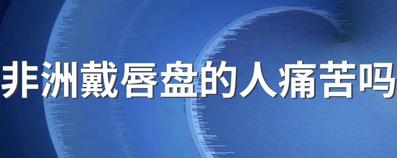 非洲戴唇盘的人痛苦吗 吃饭睡觉喝水都戴着