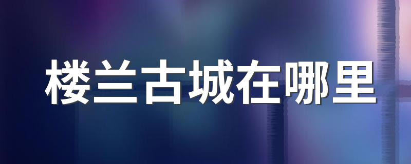 楼兰古城在哪里 楼兰古城在什么地方