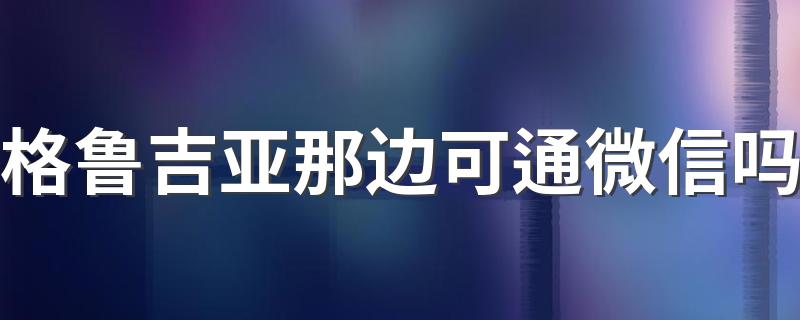 格鲁吉亚那边可通微信吗 格鲁吉亚在哪里