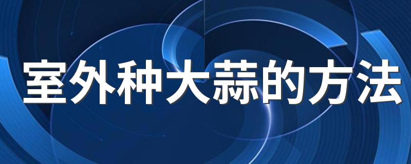 室外种大蒜的方法 露天怎么种大蒜