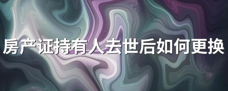 房产证持有人去世后如何更换户主 你知道吗？