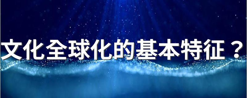 文化全球化的基本特征？ 他的特点是什么