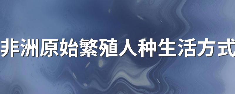 非洲原始繁殖人种生活方式 非洲原始繁殖人种是怎么生活的